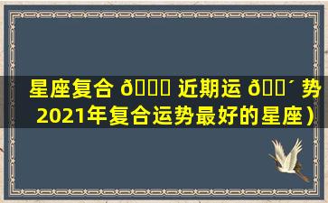 星座复合 🐒 近期运 🌴 势（2021年复合运势最好的星座）